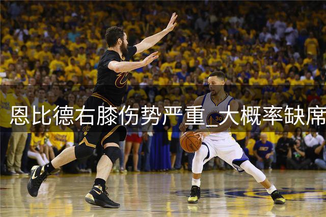 恩比德右膝伤势严重 大概率缺席东部半决赛G1